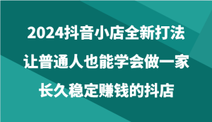 2024抖音小店全新打法,让普通人也能学会做一家长久稳定赚钱的抖店-天天有课网