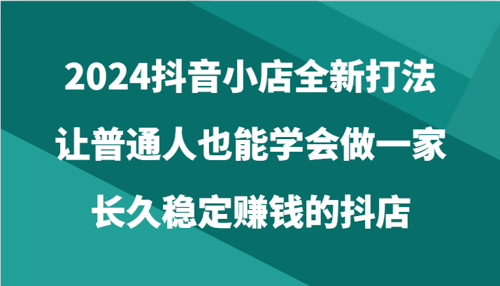 2024抖音小店全新打法，让普通人也能学会做一家长久稳定赚钱的抖店-天天有课网