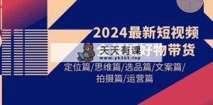 2024最新短视频全链条好货卖货 精准定位篇/逻辑思维篇/选款篇/创意文案篇/拍照篇/经营篇-天天有课网