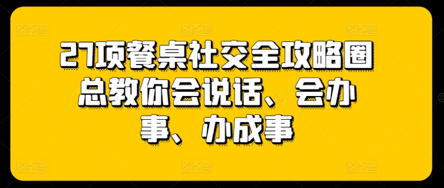 27项餐桌社交全攻略圈总教你会说话、会办事、办成事-天天有课网