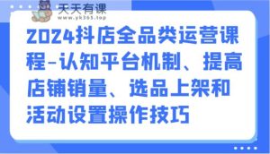 2024抖音小店全渠道营销课程-认知能力服务平台体制、提升店铺销量、选款发布活动设定操作方法-天天有课网