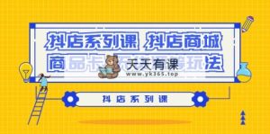 (9231期）抖音小店系列产品课，​抖音小店商城系统、产品卡、无货源电商等玩法-天天有课网