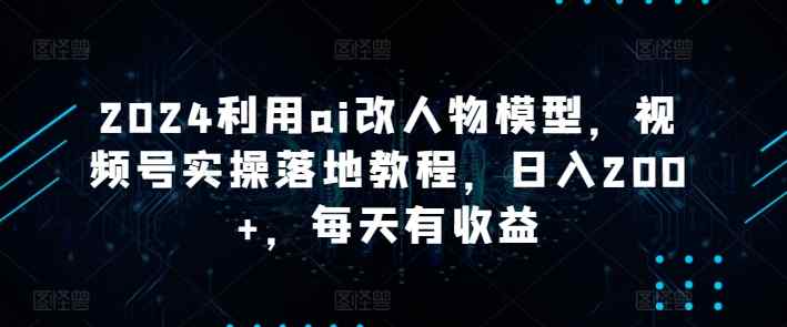 2024利用ai改人物模型，视频号实操落地教程，日入200+，每天有收益-天天有课网