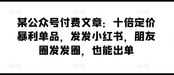 某公众号付费文章：十倍定价暴利单品，发发小红书，朋友圈发发圈，也能出单-暖阳网-中创网,福缘网,冒泡网资源整合-天天有课网