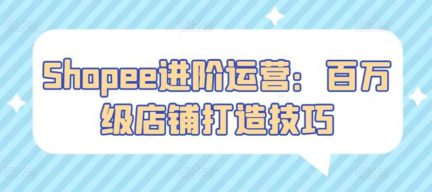 Shopee进阶运营：百万级店铺打造技巧-天天有课网