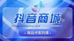 抖音商品卡系列课程,大模块【认知】【基础】【运营】【玩法】系统教学-天天有课网