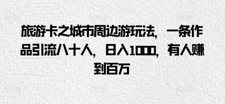 旅游卡之城市周边游玩法，一条作品引流八十人，日入1000，有人赚到百万-天天有课网
