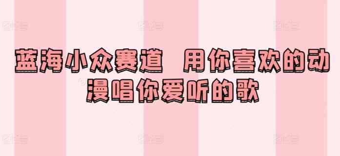 蓝海小众赛道  用你喜欢的动漫唱你爱听的歌-天天有课网
