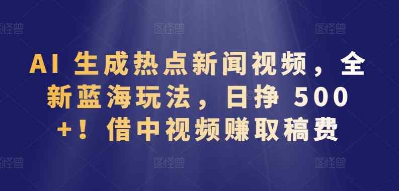 AI 生成热点新闻视频，全新蓝海玩法，日挣 500+!借中视频赚取稿费【揭秘】-天天有课网