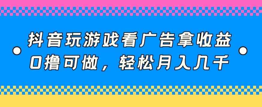 抖音玩游戏看广告拿收益，0撸可做，轻松月入几千-天天有课网