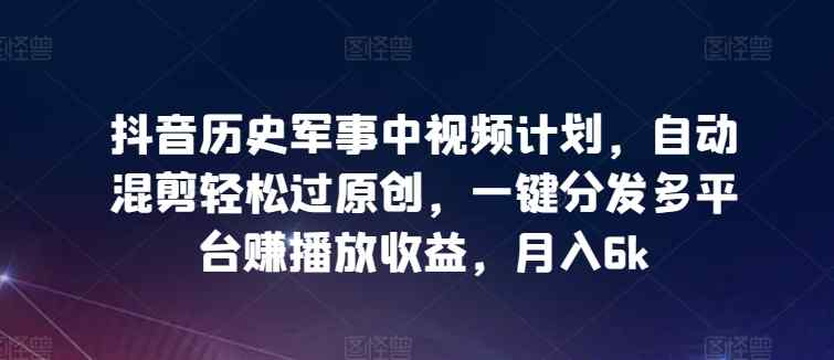 抖音历史军事中视频计划，自动混剪轻松过原创，一键分发多平台赚播放收益，月入6k【揭秘】-天天有课网