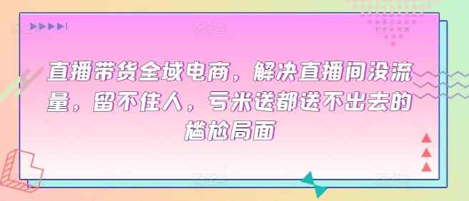 直播带货全域电商，解决直播间没流量，留不住人，亏米送都送不出去的尴尬局面-天天有课网