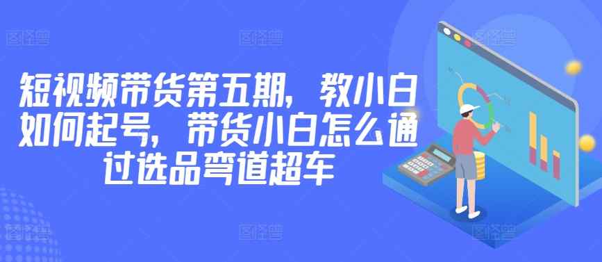 价值2980短视频带货第五期，教小白如何起号，带货小白怎么通过选品弯道超车-天天有课网