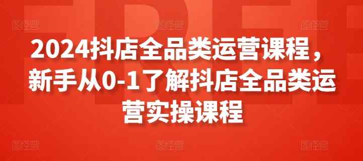 2024抖店全品类运营课程，新手从0-1了解抖店全品类运营实操课程-天天有课网
