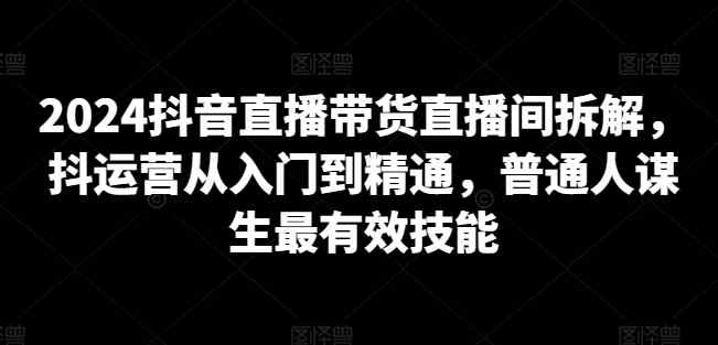 2024抖音直播带货直播间拆解，抖运营从入门到精通，普通人谋生最有效技能-天天有课网