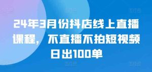24年3月份抖店线上直播课程,不直播不拍短视频日出100单-天天有课网
