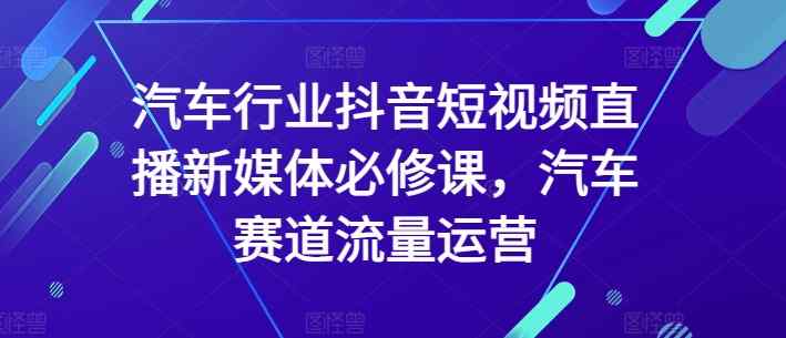 汽车行业抖音短视频直播新媒体必修课，汽车赛道流量运营-天天有课网