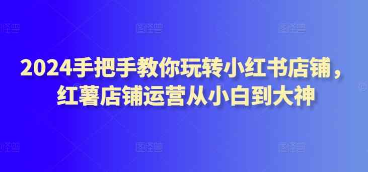 2024手把手教你玩转小红书店铺，红薯店铺运营从小白到大神-天天有课网