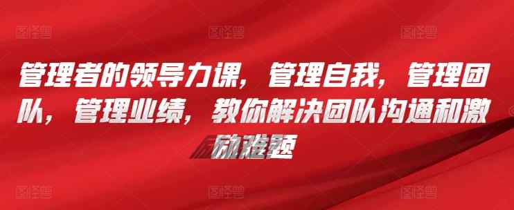 管理者的领导力课，​管理自我，管理团队，管理业绩，​教你解决团队沟通和激励难题-天天有课网