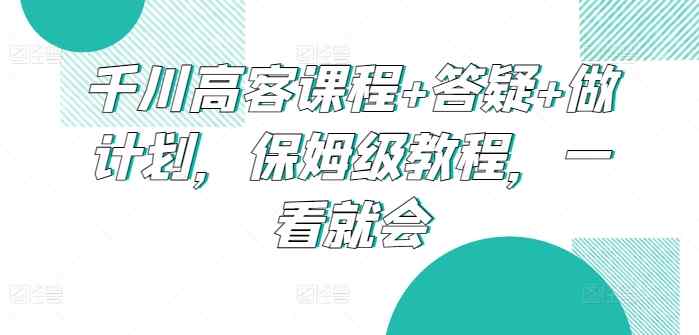 千川高客课程+答疑+做计划，保姆级教程，一看就会-天天有课网