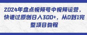 2024年盘点视频号中视频运营,快速过原创日入300+,从0到1完整项目教程-天天有课网