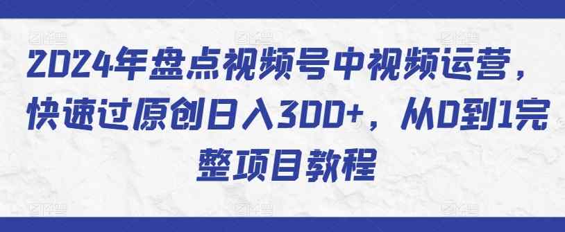 2024年盘点视频号中视频运营，快速过原创日入300+，从0到1完整项目教程-天天有课网