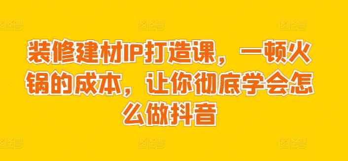 装修建材IP打造课，一顿火锅的成本，让你彻底学会怎么做抖音-天天有课网
