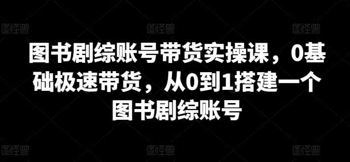 图书剧综账号带货实操课，0基础极速带货，从0到1搭建一个图书剧综账号-天天有课网