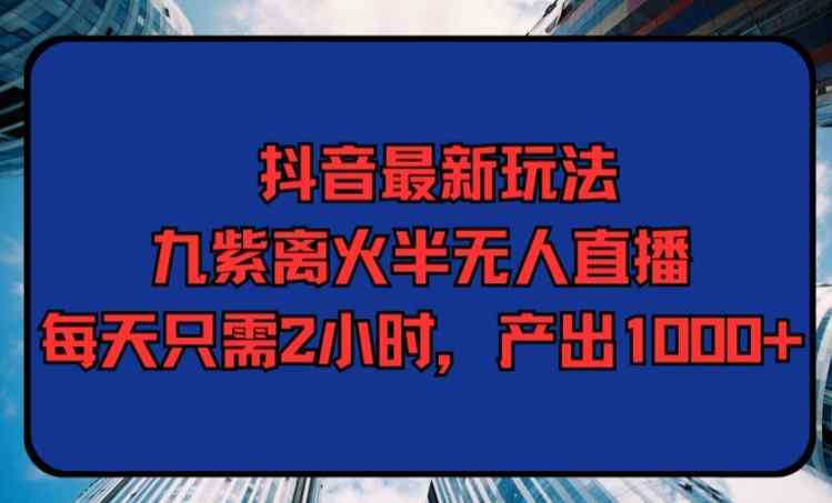 抖音最新玩法，九紫离火半无人直播，每天只需2小时，产出1000+-天天有课网
