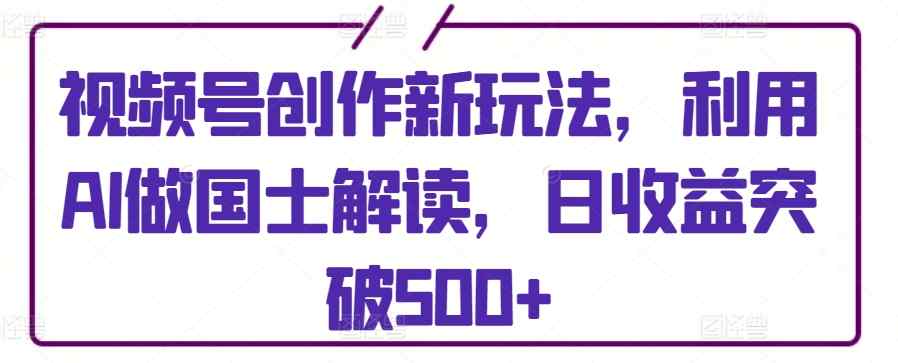 视频号创作新玩法，利用AI做国士解读，日收益突破500+【揭秘】-天天有课网