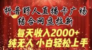 每天收入2000+，抖音野人直播卡广场，结合网盘拉新，纯无人，小白轻松上手【揭秘】-天天有课网