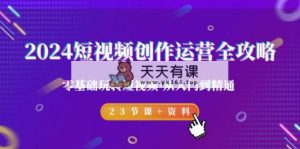 2024短视频-创作运营全攻略，零基础玩转短视频·从入门到精通-23节课+资料-天天有课网