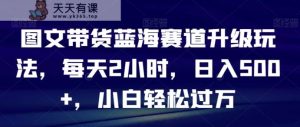 图文带货蓝海赛道升级玩法，每天2小时，日入500+，小白轻松过万-天天有课网