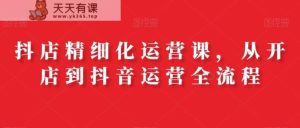 抖店精细化运营课，从开店到抖音运营全流程-天天有课网