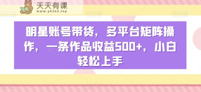 明星账号带货，多平台矩阵操作，一条作品收益500+，小白轻松上手【揭秘】-天天有课网