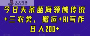 今日头条蓝海领域传统+三农类，搬运+AI写作日入200+-天天有课网