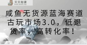 闲鱼无货源电商瀚海跑道古玩城3.0，低退款率，高转换率！-天天有课网