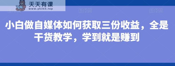 小白做自媒体如何获取三份收益，全是干货教学，学到就是赚到-天天有课网