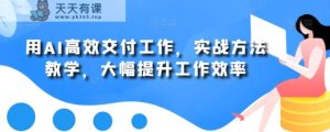 用AI高效交付工作，实战方法教学，大幅提升工作效率-天天有课网