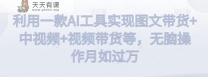 利用一款AI工具实现图文带货+中视频+视频带货等,无脑操作月如过万【揭秘】-天天有课网