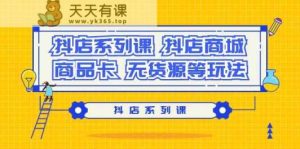 抖音小店系列产品课，抖音小店商城系统、产品卡、无货源电商等玩法-天天有课网