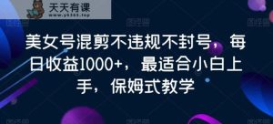 美女号混剪不违规不封号，每日收益1000+，最适合小白上手，保姆式教学-天天有课网