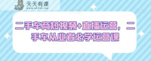 二手车商短视频+直播运营，二手车从业者必学运营课-天天有课网