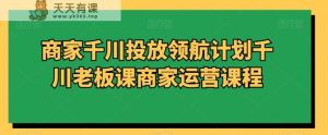 商家千川投放领航计划千川老板课商家运营课程-天天有课网
