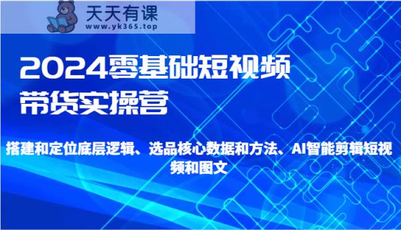 2024零基础短视频卖货实际操作营-搭建和精准定位底层思维、选款核心业务与方法、AI智能剪辑-天天有课网