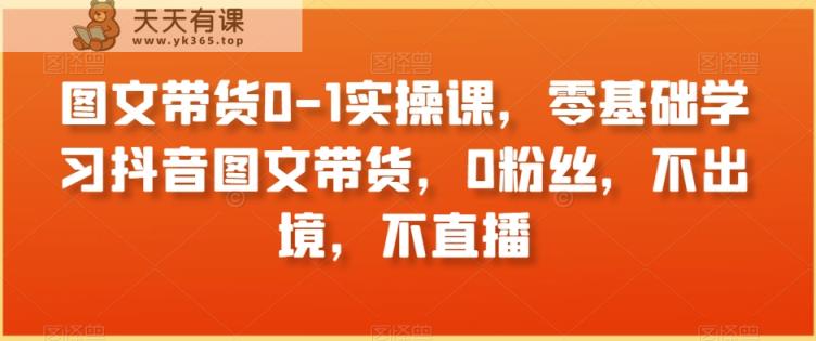 图文带货0-1实操课，零基础学习抖音图文带货，0粉丝，不出境，不直播-天天有课网