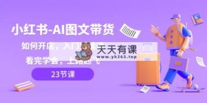 小红书-AI图文带货,如何开店,入门到精通,看完学会,上路起飞!-天天有课网