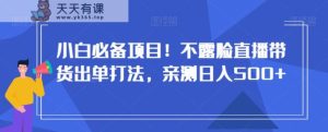 小白必备项目！不露脸直播带货出单打法，亲测日入500+【揭秘】-天天有课网