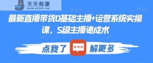 最新直播带货0基础主播+运营系统实操课，S级主播速成术-天天有课网