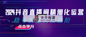 2024抖音直播精细化营销：稳号放量上涨实际操作升阶 选款/排品/养号/小商店随心所欲…-天天有课网